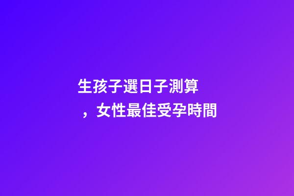 生孩子選日子測算，女性最佳受孕時間